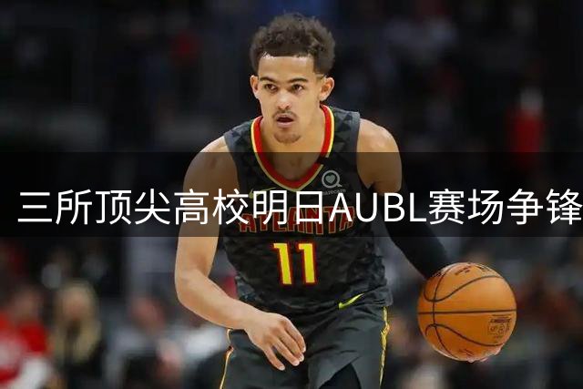 三所顶尖高校明日AUBL赛场争锋 终极战前气氛拉满