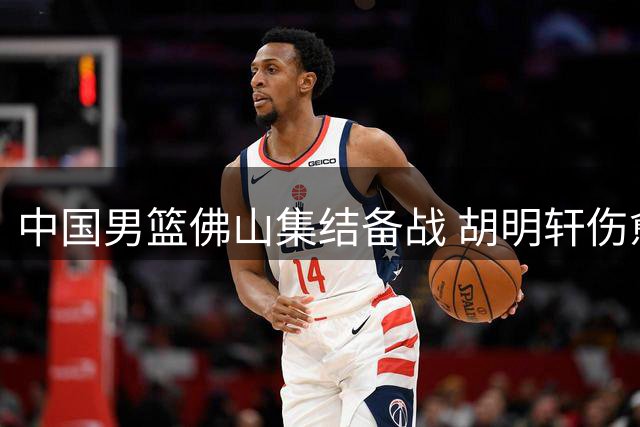 中国男篮佛山集结备战 胡明轩伤愈归队引关注