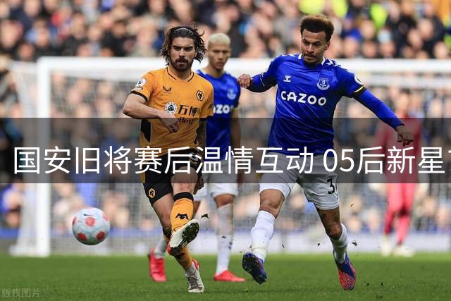 国安旧将赛后温情互动 05后新星玄智健引发多队争夺