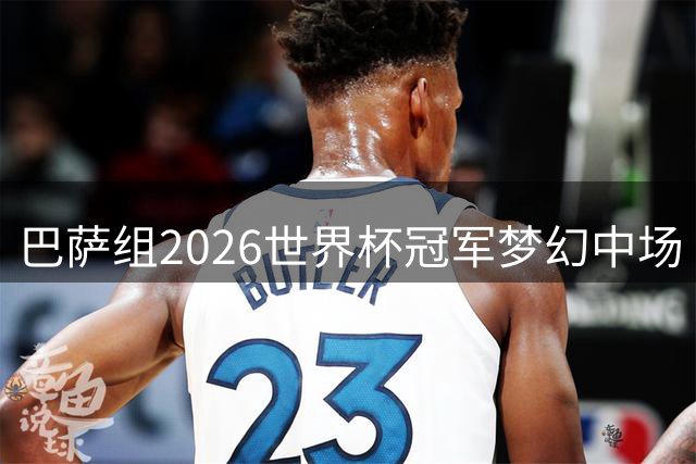 巴萨组2026世界杯冠军梦幻中场 15王牌角逐首发11人