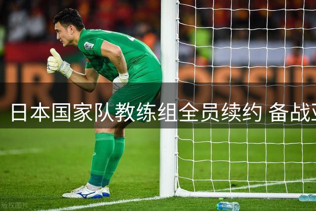 日本国家队教练组全员续约 备战亚洲杯或遇主力缺阵