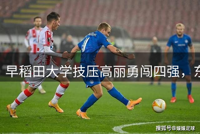 早稻田大学技压高丽勇闯四强，东亚篮球盛典再掀高潮