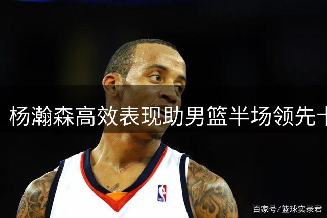 杨瀚森高效表现助男篮半场领先卡塔尔