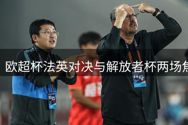 欧超杯法英对决与解放者杯两场焦点战前瞻