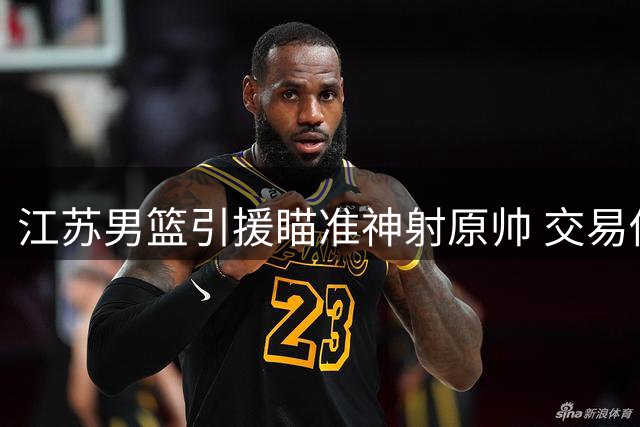 江苏男篮引援瞄准神射原帅 交易传闻遭多方否认