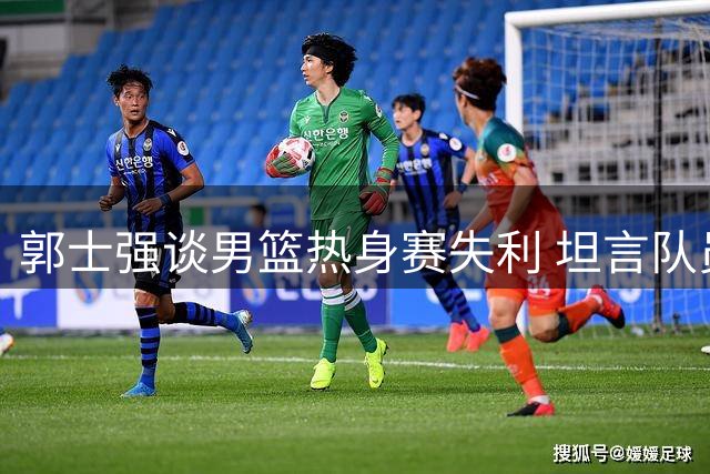 郭士强谈男篮热身赛失利 坦言队员体能面临挑战