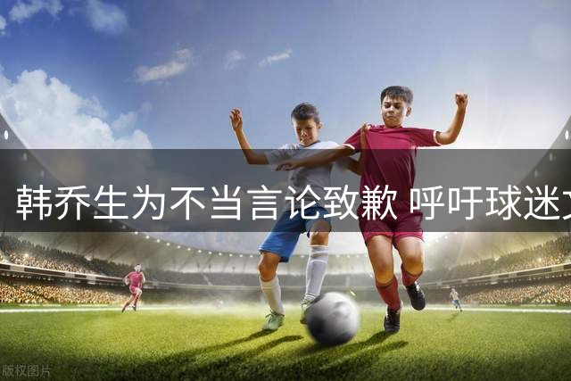 韩乔生为不当言论致歉 呼吁球迷文明观赛共建健康足球文化